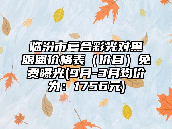 临汾市复合彩光对黑眼圈价格表（价目）免费曝光(9月-3月均价为：1756元)