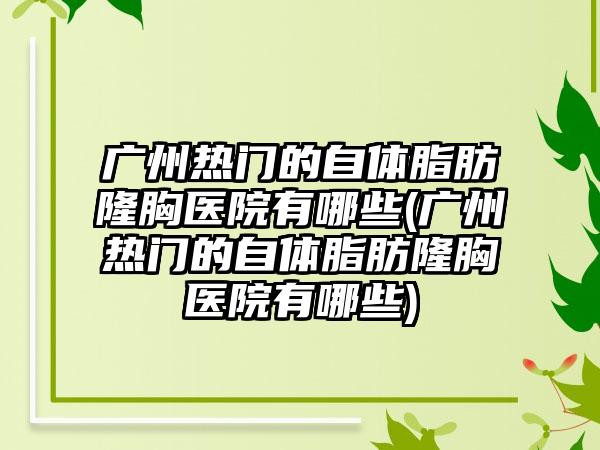 广州热门的自体脂肪隆胸医院有哪些(广州热门的自体脂肪隆胸医院有哪些)