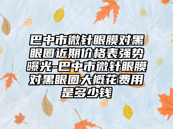 巴中市微针眼膜对黑眼圈近期价格表强势曝光-巴中市微针眼膜对黑眼圈大概花费用是多少钱