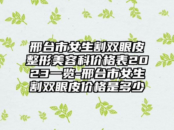 邢台市女生割双眼皮整形美容科价格表2023一览-邢台市女生割双眼皮价格是多少