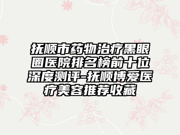 抚顺市药物治疗黑眼圈医院排名榜前十位深度测评-抚顺博爱医疗美容推荐收藏