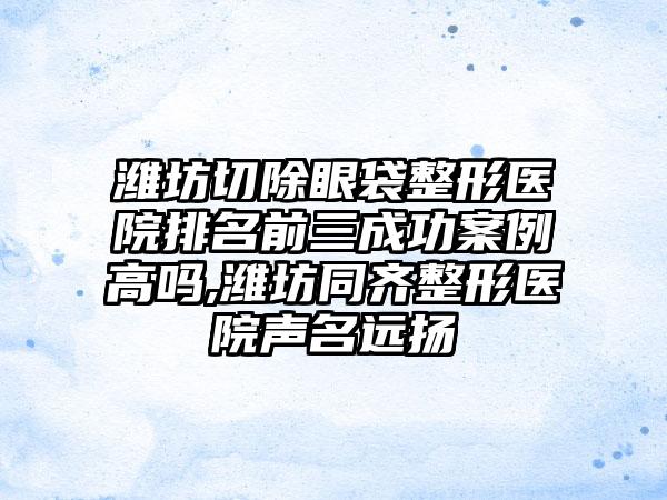 潍坊切除眼袋整形医院排名前三成功实例高吗,潍坊同齐整形医院声名远扬