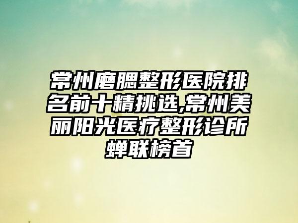 常州磨腮整形医院排名前十精挑选,常州美丽阳光医疗整形诊所蝉联榜首