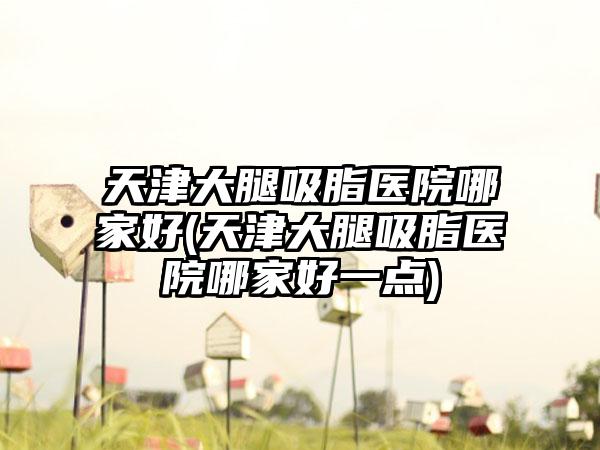 天津大腿吸脂医院哪家好(天津大腿吸脂医院哪家好一点)