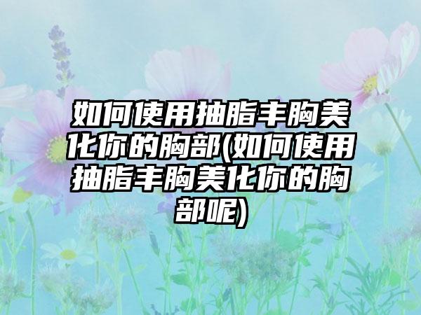 如何使用抽脂丰胸美化你的胸部(如何使用抽脂丰胸美化你的胸部呢)