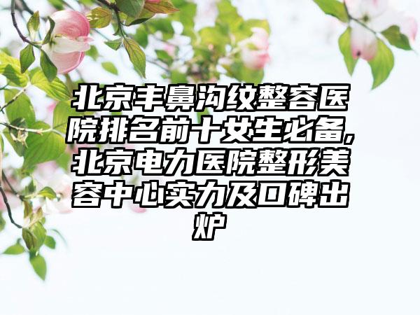 北京丰鼻沟纹整容医院排名前十女生必备,北京电力医院整形美容中心实力及口碑出炉