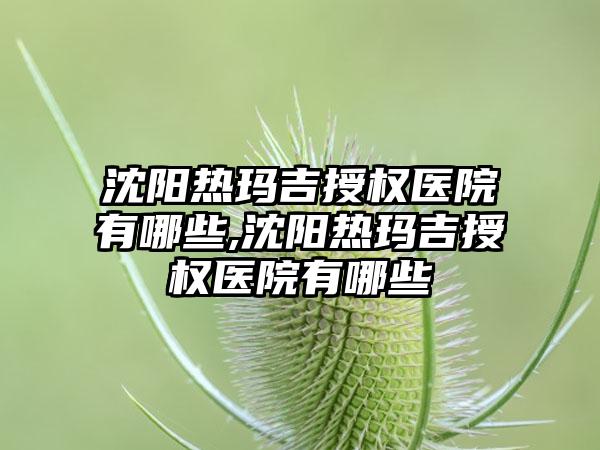 沈阳热玛吉授权医院有哪些,沈阳热玛吉授权医院有哪些