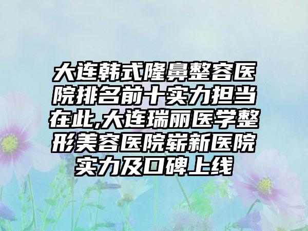 大连韩式隆鼻整容医院排名前十实力担当在此,大连瑞丽医学整形美容医院崭新医院实力及口碑上线