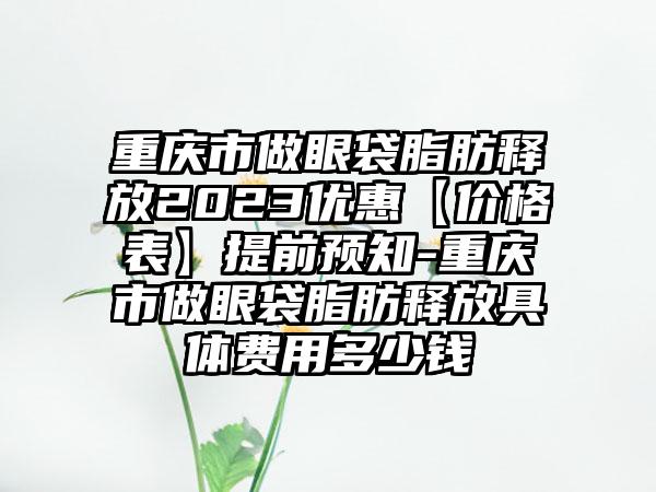 重庆市做眼袋脂肪释放2023优惠【价格表】提前预知-重庆市做眼袋脂肪释放具体费用多少钱