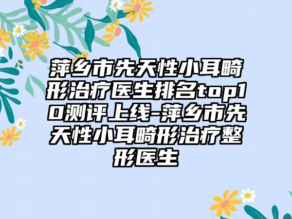 萍乡市先天性小耳畸形治疗医生排名top10测评上线-萍乡市先天性小耳畸形治疗整形医生