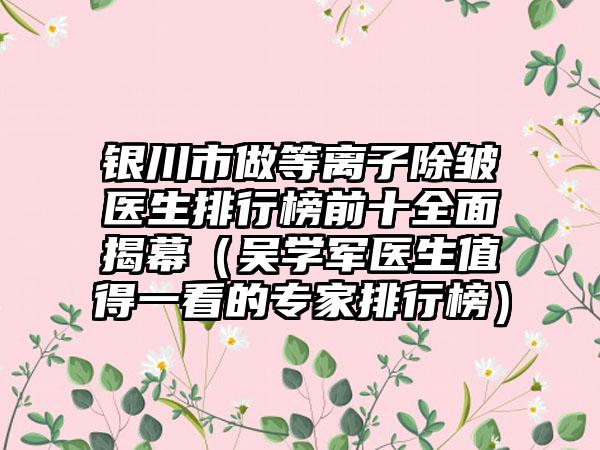 银川市做等离子除皱医生排行榜前十多面揭幕（吴学军医生值得一看的骨干医生排行榜）