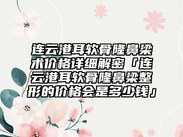 连云港耳软骨隆鼻梁术价格详细解密「连云港耳软骨隆鼻梁整形的价格会是多少钱」