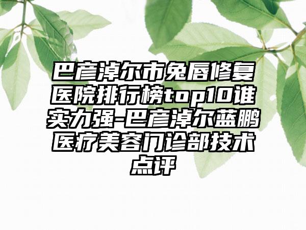 巴彦淖尔市兔唇修复医院排行榜top10谁实力强-巴彦淖尔蓝鹏医疗美容门诊部技术点评