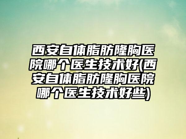 西安自体脂肪隆胸医院哪个医生技术好(西安自体脂肪隆胸医院哪个医生技术好些)