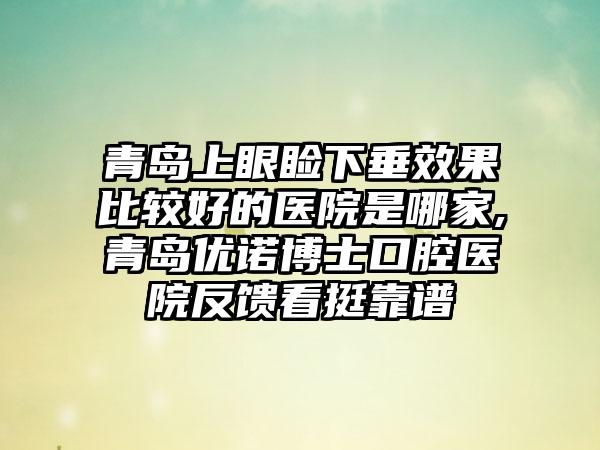 青岛上眼睑下垂成果比较好的医院是哪家,青岛优诺博士口腔医院反馈看挺靠谱