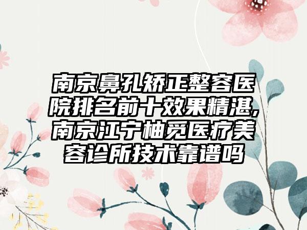 南京鼻孔矫正整容医院排名前十成果不错,南京江宁柚觅医疗美容诊所技术靠谱吗