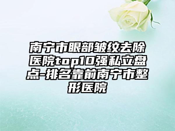 南宁市眼部皱纹去除医院top10强私立盘点-排名靠前南宁市整形医院