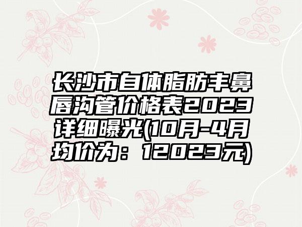 长沙市自体脂肪丰鼻唇沟管价格表2023详细曝光(10月-4月均价为：12023元)