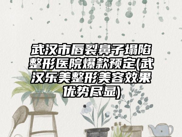 武汉市唇裂鼻子塌陷整形医院爆款预定(武汉乐美整形美容成果优势尽显)