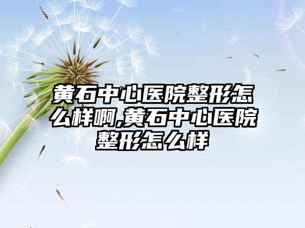 黄石中心医院整形怎么样啊,黄石中心医院整形怎么样