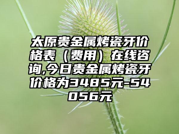 太原贵金属烤瓷牙价格表（费用）在线咨询,今日贵金属烤瓷牙价格为3485元-54056元