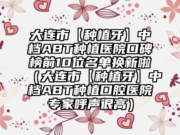 大连市【种植牙】中档ABT种植医院口碑榜前10位名单换新啦（大连市【种植牙】中档ABT种植口腔医院骨干医生呼声很高）