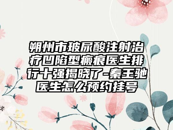 朔州市玻尿酸注射治疗凹陷型瘢痕医生排行十强揭晓了-秦王驰医生怎么预约挂号