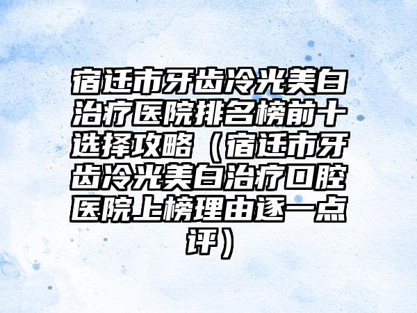 宿迁市牙齿冷光美白治疗医院排名榜前十选择攻略（宿迁市牙齿冷光美白治疗口腔医院上榜理由逐一点评）