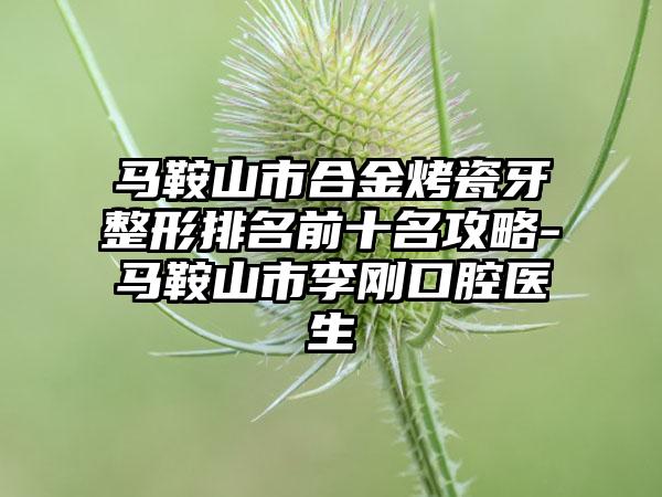 马鞍山市合金烤瓷牙整形排名前十名攻略-马鞍山市李刚口腔医生