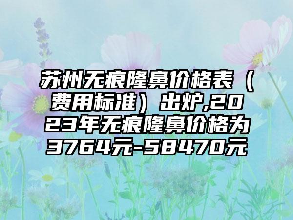 苏州无痕隆鼻价格表（费用标准）出炉,2023年无痕隆鼻价格为3764元-58470元