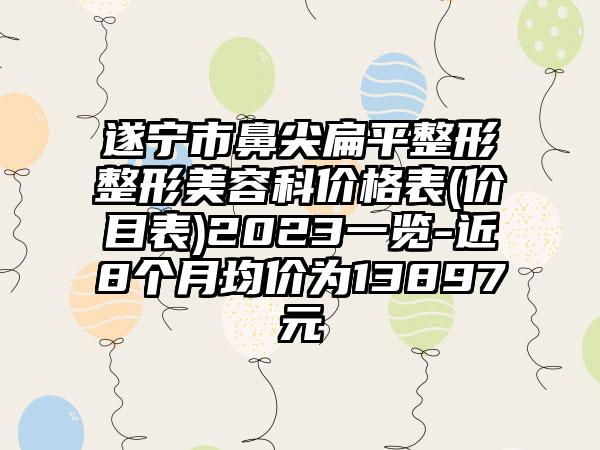 遂宁市鼻尖扁平整形整形美容科价格表(价目表)2023一览-近8个月均价为13897元