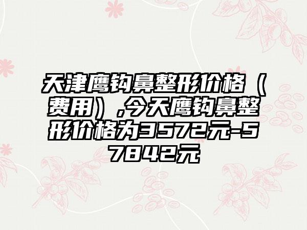 天津鹰钩鼻整形价格（费用）,今天鹰钩鼻整形价格为3572元-57842元