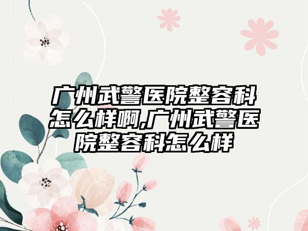 广州武警医院整容科怎么样啊,广州武警医院整容科怎么样