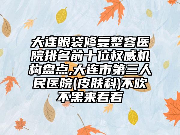 大连眼袋修复整容医院排名前十位权威机构盘点,大连市第三人民医院(皮肤科)不吹不黑来看看