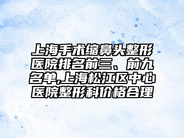 上海手术缩鼻头整形医院排名前三、前九名单,上海松江区中心医院整形科价格合理