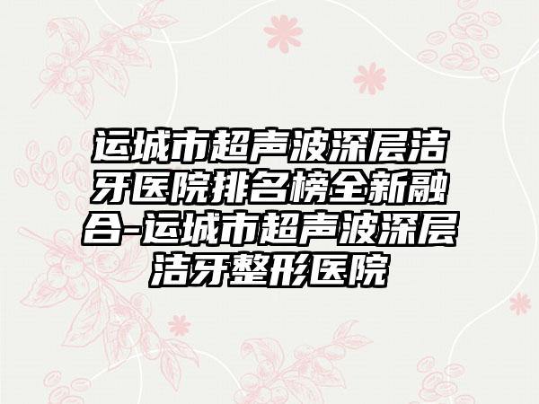 运城市超声波深层洁牙医院排名榜全新融合-运城市超声波深层洁牙整形医院