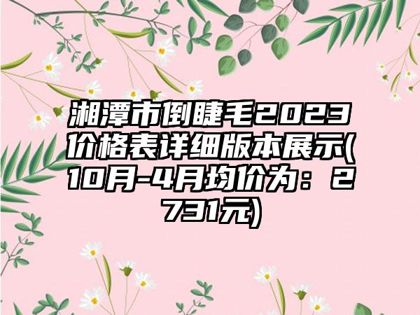 湘潭市倒睫毛2023价格表详细版本展示(10月-4月均价为：2731元)