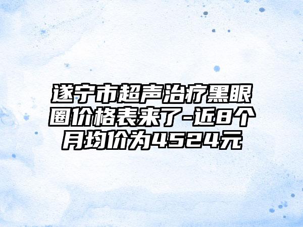 遂宁市超声治疗黑眼圈价格表来了-近8个月均价为4524元