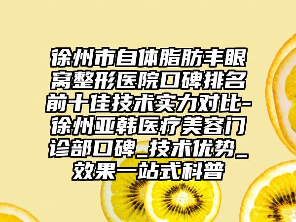 徐州市自体脂肪丰眼窝整形医院口碑排名前十佳技术实力对比-徐州亚韩医疗美容门诊部口碑_技术优势_成果一站式科普