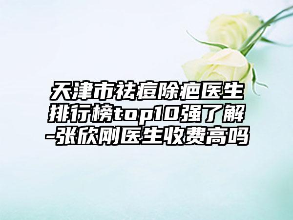 天津市祛痘除疤医生排行榜top10强了解-张欣刚医生收费高吗