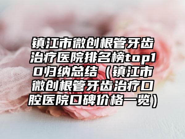 镇江市微创根管牙齿治疗医院排名榜top10归纳总结（镇江市微创根管牙齿治疗口腔医院口碑价格一览）