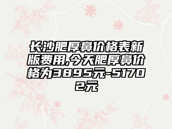 长沙肥厚鼻价格表新版费用,今天肥厚鼻价格为3895元-51702元