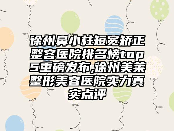 徐州鼻小柱短宽矫正整容医院排名榜top5重磅发布,徐州美莱整形美容医院实力真实点评