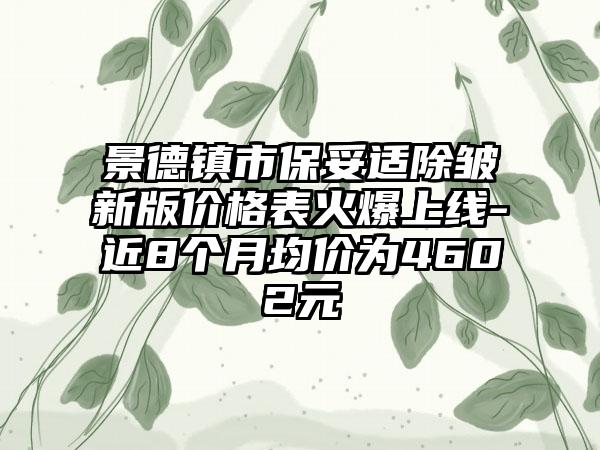 景德镇市保妥适除皱新版价格表火爆上线-近8个月均价为4602元