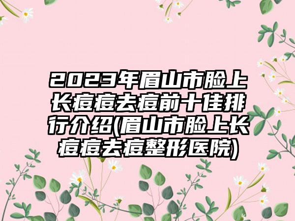 2023年眉山市脸上长痘痘去痘前十佳排行介绍(眉山市脸上长痘痘去痘整形医院)