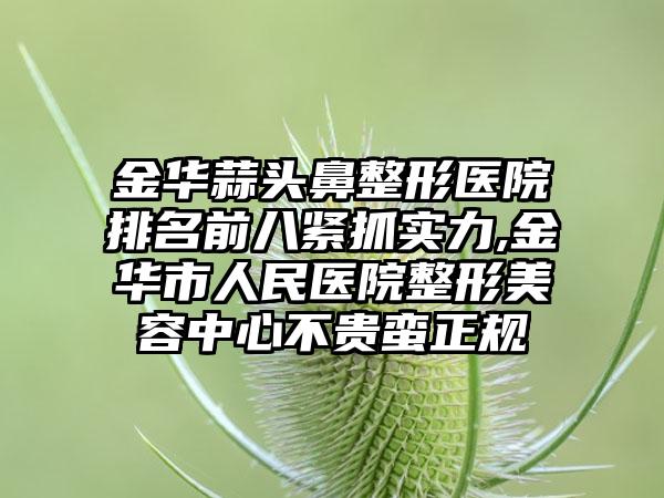 金华蒜头鼻整形医院排名前八紧抓实力,金华市人民医院整形美容中心不贵蛮正规