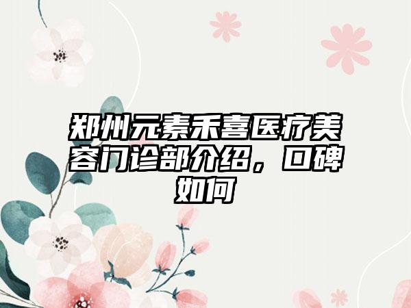 郑州元素禾喜医疗美容门诊部介绍，口碑如何