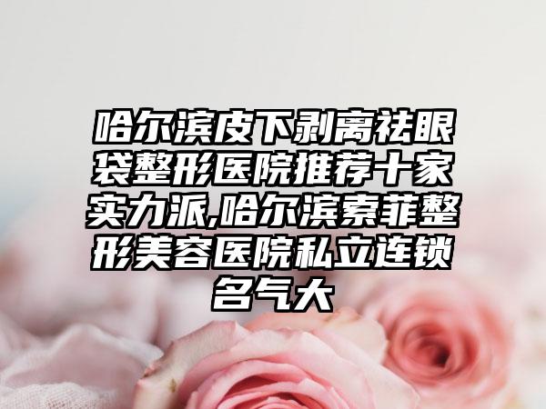 哈尔滨皮下剥离祛眼袋整形医院推荐十家实力派,哈尔滨索菲整形美容医院私立连锁名气大