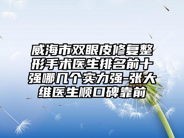 威海市双眼皮修复整形手术医生排名前十强哪几个实力强-张大维医生顺口碑靠前