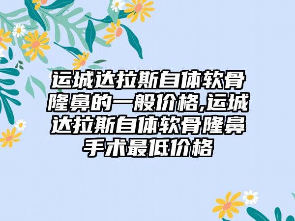 运城达拉斯自体软骨隆鼻的一般价格,运城达拉斯自体软骨隆鼻手术较低价格